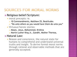  Religious belief/Scripture:
 moral precepts: ie.
 10 Commandments, Matthew 25, Beatitudes
 “Do unto others as you would have them do unto you”
 Virtuous/heroic stories:
 Moses, Jesus, Mohammed, Krishna
 Martin Luther King Jr., Gandhi, Mother Theresa,
 Natural Law:
 Reason and conscience, the natural state for
humans to comprehend and understand universal
truths and insight. To derive formal moral norms
through rational and observable methods that are
generally accepted.
 
