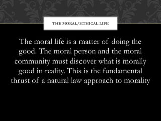 The moral life is a matter of doing the
good. The moral person and the moral
community must discover what is morally
good in reality. This is the fundamental
thrust of a natural law approach to morality
THE MORAL/ETHICAL LIFE
 