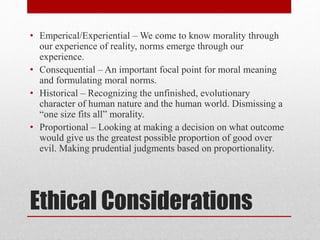 Ethical Considerations
• Emperical/Experiential – We come to know morality through
our experience of reality, norms emerge through our
experience.
• Consequential – An important focal point for moral meaning
and formulating moral norms.
• Historical – Recognizing the unfinished, evolutionary
character of human nature and the human world. Dismissing a
“one size fits all” morality.
• Proportional – Looking at making a decision on what outcome
would give us the greatest possible proportion of good over
evil. Making prudential judgments based on proportionality.
 