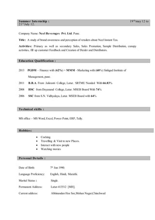 Company Name: Neel Beverages Pvt. Ltd. Pune.
Title: A study of brand awareness and perception of retailers about Neel Instant Tea.
Activities: Primary as well as secondary Sales, Sales Promotion, Sample Distribution, canopy
activities, fill up customer Feedback and Creation of Dealer and Distributors.
2013 PGDM – Finance with (62%) + MMM –Marketing with (60%) Sinhgad Institute of
Management, pune.
2011 B.B.A. From Jaikranti College, Latur. SRTMU Nanded With 66.83%
2008 HSC from Dayanand College, Latur. MSEB Board With 74%
2006 SSC from S.N. Vidhyalaya, Latur. MSEB Board with 64%
MS office – MS Word, Excel, Power Point, ERP, Tally.
 Cocking.
 Travelling & Visit to new Places.
 Interact with new people
 Watching movies
Date of Birth: 7th
Jun 1990.
Language Proficiency: English, Hindi, Marathi.
Marital Status : Single.
Permanent Address: Latur-413512 [MH].
Current address: Abhinandan Hos Soc,Mohan Nagar,Chinchwad
Summer Internship : 19t hmay 12 to
21st July 12.
Education Qualification :
Technical skills :
Hobbies:
Personal Details :
 