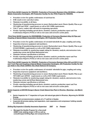 Third Party QA/QC Inspector for TENARIS Production of Corrosion Resistant Alloy 028 Billets at Special
Metals Corporation Huntington, WV Production Facility For the TPOC Project for TENARIS.
• Procedure review for quality conformance of each heat lot.
• ESR remelt review and observation.
• Maintain traceability at all times.
• Monitoring of manufacturing processes to ensure final product meets Master Quality Plan as per
TENARIS and TPOC requirements as well as ISO 13680 requirements.
• Visit 3rd
party vendors that will assist in trepanning operations.
• Weekly reporting including spread sheets, chemistry analysis, production report and Non
Conformance Reports (NCR) as well as root cause and corrective action plans.
Third Party QA/QC Inspector for EXXONMOBIL Production of Corrosion Resistant Alloy G3 Pipe and
Coupling at Special Metals Corporation Huntington, WV Production Facility.
• Procedure review for quality conformance of extruded tubeshells for pipe, coupling and casing.
• Inspection of process equipment and machinery.
• Monitoring of manufacturing processes to ensure final product meets Master Quality Plan as per
EXXONMOBIL requirements as well as ISO 13680 requirements.
• Maintain traceability by monitoring sample taking for chemistry analysis, microstructure tests,
numbering system and all final dimensional tests.
• Maintain customer specifications at all times.
• Weekly reporting including spread sheets, chemistry analysis, production report and Non
Conformance Reports (NCR) as well as root cause and corrective action plans.
Third Party QA/QC Inspector for TENARIS Production of Corrosion Resistant Alloy 825 and 028 5.5 inch
and 7 inch Pipe and Coupling at Special Metals Corporation Huntington, WV Production Facility For the
gas fields in Abu Dhabi (ADNOC) Abu Dhabi National Oil Company.
• Procedure review for quality conformance of extruded tubeshells for pipe, coupling and casing.
• Inspection of process equipment and machinery.
• Monitoring of manufacturing processes to ensure final product meets Master Quality Plan as per
TENARIS and ADNOC requirements as well as ISO 13680 requirements.
• Maintain traceability by monitoring sample taking for chemistry analysis, microstructure tests,
numbering system and all final dimensional tests.
• Maintain customer specifications at all times.
• Weekly reporting including spread sheets, chemistry analysis, production report and Non
Conformance Reports (NCR) as well as root cause and corrective action plans.
Senior Inspector at DEVON Energy’s Beaver Creek Natural Gas Plant in Riverton, Wyoming—Jan-March
2012
• Senior Inspector for 1st
inspection of 4 year old natural gas plant in Riverton, Wyoming for DEVON
Energy.
• Performed corrosion/erosion analysis of a 17 well tie in Header.
• Inspected all process piping, test separators, main separators and compressor holding vessels
for entire plant.
Drilling Rig Inspector & Quality Assurance Supervisor 2007 to Present
• Managed the Quality Program for a few small
ASME Code welding shops in WV as well as
consult/inspect Drilling Rigs and components for
 