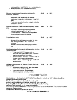 various drillers in WV/PA/OH on a contract basis.
• Performed drill pipe and BHA inspections.
Manager of Accelerated Inspection Program for
DuPont in Belle, WV.
2009 to 2010
• Performed PSM inspections of all plant
production equipment that included UT, VT, MT
& PT.
• Performed corrosion/erosion analysis of tanks,
piping and vessels.
General Manager of ASME Code Welding Shop Reedy,
WV.
2007 to 2009
• Day to day operations including all weld
inspections utilizing MT, VT & PT.
• Construction of AASHTO approved portable
timber bridges rated at 80,000 lbs.
Traveling Contractor 2000 to 2007
• Contracted to various companies to perform
NDT during scheduled shut downs and
outages.
• 2002 Began inspecting drilling rigs, derricks
etc.
Metallurgical Lab Technician for US Inspection Service,
Twinsburg, Ohio
1999 to 2000
• Performed CHARPY impact tests of
materials to ascertain if they met customer
requirements prior to purchase.
• Performed bend tests and hardness tests to
include Rockwell and Brinell tests.
• Utilized stress and strain gauges and tensile
test machines.
NDT Level II/ Inspector for Spencer Testing Services,
Spencer, WV
1992 to 1998
• Scheduled and performed tank, piping and
pressure vessels inspections.
• Performed analysis of field data to
determine plan of corrective action.
SPECIALIZED TRAINING
Obtained Level II Certification in UT/PT/MT/VT from Staveley Schools for NDT in Columbus, Ohio.
Dale Carnegie Institute Graduate.
Physical Acoustics Level I obtained in Princeton, NJ.
Physical Acoustics/Monsanto Level II Certification in St. Louis, MO.
Inspecting & Evaluating Petrochemical facilities by Meley Engineering.
Lab safety and utilization by US Inspection Services.
Successfully completed TH Hill’s 4 week comprehensive course for the QA/QC evaluation of used drill
strings for requalification.
Certified Pipe Weld Inspector Reg #63765261
PROFESSIONAL SOCIETIES
 