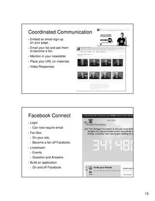 Coordinated Communication
▪

▪

Embed an email sign-up
on your page.
Email your list and ask them
to become a fan.

▪

Mention in your newsletter

▪

Place your URL on materials

▪

Video Responses

Facebook Connect
▪

Login
▪

▪

Can now require email

Fan Box
▪
▪

▪

On your site.
Become a fan off Facebook.

Livestream
▪
▪

▪

Events
Question and Answers

Build an application
▪

On and off Facebook

13

 