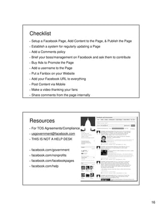 Checklist
▪

Setup a Facebook Page, Add Content to the Page, & Publish the Page

▪

Establish a system for regularly updating a Page

▪

Add a Comments policy

▪

Brief your boss/management on Facebook and ask them to contribute

▪

Buy Ads to Promote the Page

▪

Add a username to the Page

▪

Put a Fanbox on your Website

▪

Add your Facebook URL to everything

▪

Post Content via Mobile

▪

Make a video thanking your fans

▪

Share comments from the page internally

Resources
▪

For TOS Agreements/Compliance

▪

usgovernment@facebook.com

▪

THIS IS NOT A HELP DESK

▪

facebook.com/government

▪

facebook.com/nonprofits

▪

facebook.com/facebookpages

▪

facebook.com/help

16

 