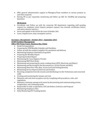  Offer general administrative support to Managers/Team members in various projects as
and when required.
 Raising PR as per requested, monitoring and follow up C&C for CE/RFQ and preparing
Quotation
HR Related
 Coordinate and Follow up with the corporate HR department regarding staff pending
request (i.e. employee travel request, passport request, visa renewal, certificates, letters,
and salary advance and etc.).
 Assist and update in the Oracle the Leave Schedule, Sick
 Leave, Unpaid Leave, duty resumption and etc.
Secretary / Receptionist – October 2013 – September 2015
UCWF Facilities Management
Office 905 Prism Tower, Business Bay, Dubai
 Email Correspondence
 Preparing the PPM Monthly Schedule and Checklists.
 Follow up with the vendors/suppliers for quotations and delivery
 Maintaining Employee Attendance/Log sheet
 Preparing the Monthly Report
 Preparing Incident Report
 Maintaining the Issue Register/Tracker
 Maintaining MEP Work Order
 Maintaining and preparing the meter reading sheets (BTU, Electricity and Water)
 Maintaining and Receiving Fit Out Documents (e.i. Fit Out Permit and NOC)
 Maintaining Hand Over Files (Key, Access Card and Parking Remote)
 Maintaining Service Reports (Internal and Vendor)
 Receiving complaints from the tenants and distributing it to the Technicians and concerned
staffs
 Greeting and monitoring the tenants and visit
 Maintains safe and clean reception area by complying with procedures, rules, and
regulations.
 Maintains continuity among work teams by documenting and communicating actions,
irregularities, and continuing needs.
 Responsible to make an Quotation, LPO, Job Orders, Contracts and Proposal
 Maintaining Employees Files
 Daily Monitoring GPS Tracking System
 
