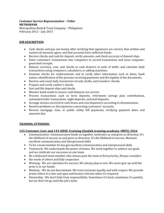 Customer Service Representative – Teller
METROBANK
Metropolitan Bank & Trust Company – Philippines
February 2012 – July 2013
JOB DESCRIPTION
 Cash checks and pay out money after verifying that signatures are correct, that written and
numerical amounts agree, and that accounts have sufficient funds.
 Receive checks and cash for deposit, verify amounts, and check accuracy of deposit slips.
 Enter customers' transactions into computers to record transactions and issue computer-
generated receipts.
 Balance currency, coin, and checks in cash drawers at ends of shifts, and calculate daily
transactions using computers, calculators, or adding machines.
 Examine checks for endorsements and to verify other information such as dates, bank
names, identification of the persons receiving payments and the legality of the documents.
 Receive and count daily inventories of cash, drafts, and travelers' checks.
 Prepare and verify cashier's checks.
 Sort and file deposit slips and checks.
 Monitor bank vaults to ensure cash balances are correct.
 Process transactions such as term deposits, retirement savings plan contributions,
automated teller transactions, night deposits, and mail deposits.
 Arrange monies received in cash boxes and coin dispensers according to denomination.
 Resolve problems or discrepancies concerning customers' accounts.
 Receive mortgage, loan, or public utility bill payments, verifying payment dates and
amounts due.
TRAINING ATTENDED:
145 Customer Care and 145 QHSE Training (Ejadah training academy-IMPZ) 2016
 Communication- Communication binds us together, motivates us and gives us direction. It’s
the lifeblood of success us and gives us direction. It’s the lifeblood of success. Maintain
excellent communication and interpersonal skills
 To be a team member he has got excellent communication and interpersonal skills
 Teamwork- We understands the power of teams. We work together to achieve our goals
and we celebrate our successes as one team.
 Be a dedicated team member who always puts the team at first priority, Always considers
 the needs of others and fully cooperates
 Winning - We are relentless for success. We always play to win. We never give up until the
prize is in our hands.
 Modesty - We do not discriminate. We treat everyone equally and with respect. We provide
praise where it is due and open and honest criticism when it’s required.
 Ownership - We don’t hide from responsibility. Sometimes it’s hard, sometimes it’s painful,
but we don’t let go until the job’s done.
 