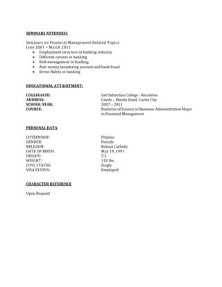 SEMINARS ATTENDED:
Seminars on Financial Management Related Topics
June 2007 – March 2011
 Employment structure in banking industry
 Different careers in banking
 Risk management in banking
 Anti-money laundering account and bank fraud
 Seven Habits in banking
EDUCATIONAL ATTAINTMENT:
COLLEGIATE: San Sebastian College - Recoletos
ADDRESS: Cavite – Manila Road, Cavite City
SCHOOL YEAR: 2007 – 2011
COURSE: Bachelor of Science in Business Administration Major
in Financial Management
PERSONAL DATA
CITIZENSHIP: Filipino
GENDER: Female
RELIGION: Roman Catholic
DATE OF BIRTH: May 19, 1991
HEIGHT: 5’2
WEIGHT: 110 lbs.
CIVIL STATUS: Single
VISA STATUS: Employed
CHARACTER REFERENCE
Upon Request
 