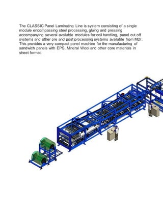 The CLASSIC Panel Laminating Line is system consisting of a single
module encompassing steel processing, gluing and pressing
accompanying several available modules for coil handling, panel cut off
systems and other pre and post processing systems available from MDI.
This provides a very compact panel machine for the manufacturing of
sandwich panels with EPS, Mineral Wool and other core materials in
sheet format.
 