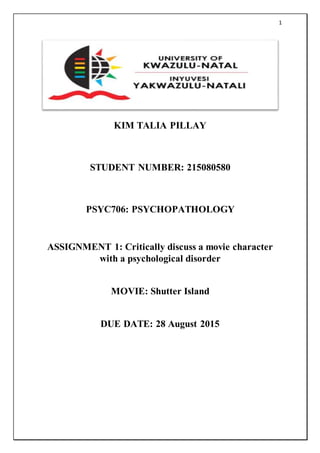 1
KIM TALIA PILLAY
STUDENT NUMBER: 215080580
PSYC706: PSYCHOPATHOLOGY
ASSIGNMENT 1: Critically discuss a movie character
with a psychological disorder
MOVIE: Shutter Island
DUE DATE: 28 August 2015
 