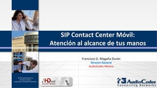 SIP Contact Center Móvil:
                                      Atención al alcance de tus manos

                                                Francisco G. Magaña Durán
                                                     Director General
                                                    AudioCodes Mexico


     © 2010 AudioCodes Ltd.
       All rights reserved.
AudioCodes Confidential Proprietary
 