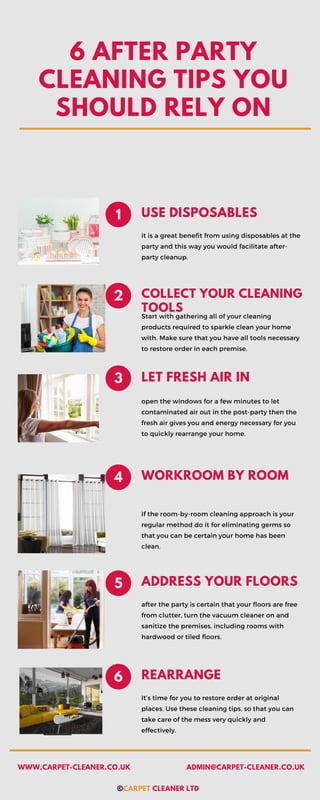6 AFTER PARTY
CLEANING TIPS YOU
SHOULD RELY ON
USE DISPOSABLES
it is a great benefit from using disposables at the
party and this way you would facilitate after-
party cleanup.
1
COLLECT YOUR CLEANING
TOOLS
2
Start with gathering all of your cleaning
products required to sparkle clean your home
with. Make sure that you have all tools necessary
to restore order in each premise.
LET FRESH AIR IN
3
open the windows for a few minutes to let
contaminated air out in the post-party then the
fresh air gives you and energy necessary for you
to quickly rearrange your home.
WORKROOM BY ROOM
4
If the room-by-room cleaning approach is your
regular method do it for eliminating germs so
that you can be certain your home has been
clean.
ADDRESS YOUR FLOORS
5
after the party is certain that your floors are free
from clutter, turn the vacuum cleaner on and
sanitize the premises, including rooms with
hardwood or tiled floors.
REARRANGE
6
It’s time for you to restore order at original
places. Use these cleaning tips, so that you can
take care of the mess very quickly and
effectively.
©CARPET CLEANER LTD
WWW.CARPET-CLEANER.CO.UK ADMIN@CARPET-CLEANER.CO.UK
 