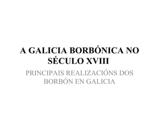    A GALICIA BORBÓNICA NO SÉCULO XVIII  PRINCIPAIS REALIZACIÓNS DOS BORBÓN EN GALICIA 