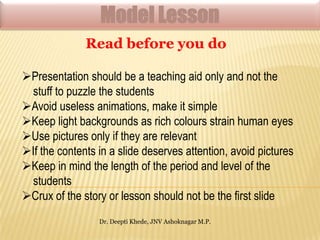Model Lesson
Read before you do
Presentation should be a teaching aid only and not the
stuff to puzzle the students
Avoid useless animations, make it simple
Keep light backgrounds as rich colours strain human eyes
Use pictures only if they are relevant
If the contents in a slide deserves attention, avoid pictures
Keep in mind the length of the period and level of the
students
Crux of the story or lesson should not be the first slide
Dr. Deepti Khede, JNV Ashoknagar M.P.

 