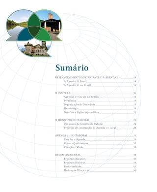 Sumário
DESENVOLVIMENTO SUSTENTÁVEL E A AGENDA 21 13
A Agenda 21 Local 14
A Agenda 21 no Brasil 15
O COMPERJ 16
Agendas 21 Locais na Região 16
Premissas 17
Organização da Sociedade 17
Metodologia 18
Desafios e Lições Aprendidas 22
O MUNICÍPIO DE ITABORAÍ 25
Um pouco da história de Itaboraí 26
Processo de construção da Agenda 21 Local 28
AGENDA 21 DE ITABORAÍ 31
Para ler a Agenda 31
Vetores Qualitativos 32
Vocação e Visão 35
ORDEM AMBIENTAL 39
Recursos Naturais 40
Recursos Hídricos 47
Biodiversidade 51
Mudanças Climáticas 55
 