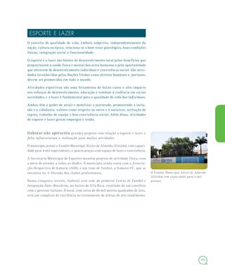 101
ESPORTE E LAZER
O conceito de qualidade de vida, embora subjetivo, independentemente da
nação, cultura ou época, relaciona-se a bem-estar psicológico, boas condições
físicas, integração social e funcionalidade.
O esporte e o lazer são fatores de desenvolvimento local pelos benefícios que
proporcionam à saúde física e mental dos seres humanos e pela oportunidade
que oferecem de desenvolvimento individual e convivência social. São ativi-
dades reconhecidas pelas Nações Unidas como direitos humanos e, portanto,
devem ser promovidas em todo o mundo.
Atividades esportivas são uma ferramenta de baixo custo e alto impacto
nos esforços de desenvolvimento, educação e combate à violência em várias
sociedades, e o lazer é fundamental para a qualidade de vida dos indivíduos.
Ambos têm o poder de atrair e mobilizar a juventude, promovendo a inclu-
são e a cidadania, valores como respeito ao outro e à natureza, aceitação de
regras, trabalho de equipe e boa convivência social. Além disso, atividades
de esporte e lazer geram empregos e renda.
Itaboraí não apresenta grandes projetos com relação a esporte e lazer, e
falta infraestrutura a realização para muitas atividades.
O município possui o Estádio Municipal Alziro de Almeida (Alzirão), com capaci-
dade para 4 mil espectadores, e quatro praças com espaço de lazer e convivência.
A Secretaria Municipal de Esportes mantém projetos de atividade física, com
a meta de atender a todas as idades. O município ainda conta com a Associa-
ção Desportiva de Itaboraí (ADI), e um time de futebol, o Itaboraí FC, que se
encontra na 3ª Divisão dos clubes profissionais.
Numa conquista recente, Itaboraí será sede do primeiro Centro de Futebol e
Integração Ítalo-Brasileiro, no bairro de Vila Rica, resultado de um convênio
com o governo italiano. O local, com cerca de 40 mil metros quadrados de área,
será um complexo de excelência no treinamento de atletas de alto rendimento.
O Estádio Municipal Alziro de Almeida
(Alzirão) tem capacidade para 4 mil
pessoas
 