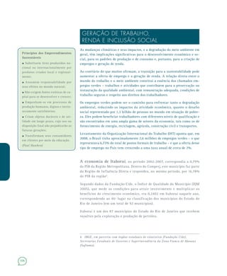 106
Princípios dos EmpreendimentosPrincípios dos Empreendimentos
SustentáveisSustentáveis
–Substituem itens produzidos na-
cional ou internacionalmente por
produtos criados local e regional-
mente;
–Assumem responsabilidade por
seus efeitos no mundo natural;
–Não exigem fontes exóticas de ca-
pital para se desenvolver e crescer;
–Empenham-se em processos de
produção humanos, dignos e intrin-
secamente satisfatórios;
–Criam objetos duráveis e de uti-
lidade em longo prazo, cujo uso ou
disposição final não prejudicarão as
futuras gerações;
–Transformam seus consumidores
em clientes por meio da educação.
(Paul Hawken)
GERAÇÃO DE TRABALHO,
RENDA E INCLUSÃO SOCIAL
As mudanças climáticas e seus impactos, e a degradação do meio ambiente em
geral, têm implicações significativas para o desenvolvimento econômico e so-
cial, para os padrões de produção e de consumo e, portanto, para a criação de
empregos e geração de renda.
Ao contrário do que muitos afirmam, a transição para a sustentabilidade pode
aumentar a oferta de emprego e a geração de renda. A relação direta entre o
mundo do trabalho e o meio ambiente constitui a essência dos chamados em-
pregos verdes – trabalhos e atividades que contribuem para a preservação ou
restauração da qualidade ambiental, com remuneração adequada, condições de
trabalho seguras e respeito aos direitos dos trabalhadores.
Os empregos verdes podem ser o caminho para enfrentar tanto a degradação
ambiental, reduzindo os impactos da atividade econômica, quanto o desafio
social representado por 1,3 bilhão de pessoas no mundo em situação de pobre-
za. Eles podem beneficiar trabalhadores com diferentes níveis de qualificação e
são encontrados em uma ampla gama de setores da economia, tais como os de
fornecimento de energia, reciclagem, agrícola, construção civil e transportes.
Levantamento da Organização Internacional do Trabalho (OIT) aponta que, em
2008, o Brasil tinha aproximadamente 2,6 milhões de empregos verdes – o que
representava 6,73% do total de postos formais de trabalho – e que a oferta desse
tipo de emprego no País vem crescendo a uma taxa anual de cerca de 2%.
A economia de Itaboraí, no período 2002-2007, correspondia a 0,79%
do PIB da Região Metropolitana. Dentro do Comperj, este município faz parte
da Região de Influência Direta e respondeu, no mesmo período, por 16,78%
do PIB da região6
.
Segundo dados da Fundação Cide, o Índice de Qualidade do Município (IQM
2005), que mede as condições para atrair investimento e multiplicar os
benefícios do crescimento econômico, era 0,2402 em Itaboraí naquele ano,
correspondendo ao 46º lugar na classificação dos municípios do Estado do
Rio de Janeiro (em um total de 92 municípios).
Itaboraí é um dos 87 municípios do Estado do Rio de Janeiro que recebem
royalties pela exploração e produção de petróleo.
6 IBGE, em parceria com órgãos estaduais de estatística (Fundação Cide),
Secretarias Estaduais de Governo e Superintendência da Zona Franca de Manaus
(Suframa).
 