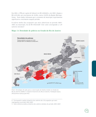 109
Em 2002, o PIB per capita de Itaboraí era R$ 4.848,00 e, em 2007, chegou a
R$ 6.923,00, um crescimento de 42,8%, contra 57,07% da Região Metropo-
litana. Esses dados informam que a economia do município experimentou
significativo crescimento naquele período
O salário médio das ocupações que mais admitiram no período 2003-
2007, no município, foi de R$ 448,97,008
. Este valor corresponde a 1,47
salários mínimos9
.
Mapa 13: Densidade de pobreza no Estado do Rio de Janeiro
Fonte: Estratégias de ação para a conservação da biodiversidade no Estado do
Rio de Janeiro (2009), in Anuário Estatístico do Rio de Janeiro, Fundação Ceperj.
(http://www.ceperj.rj.gov.br/).
8 Corresponde à média aritmética dos salários das 20 ocupações que mais
empregaram no período 2003-2007.
9 Valor obtido da média aritmética dos salários mínimos do período 2003-2007.
 