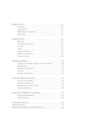 ORDEM FÍSICA 59
Habitação 60
Saneamento 65
Mobilidade e Transporte 72
Segurança 75
ORDEM SOCIAL 79
Educação 80
Educação Ambiental 85
Cultura 87
Saúde 90
Grupos Principais 93
Padrões de Consumo 99
Esporte e Lazer 101
ORDEM ECONÔMICA 105
Geração de Trabalho, Renda e Inclusão Social 106
Agricultura 112
Indústria e Comércio 118
Turismo 120
Geração de Resíduos 123
MEIOS DE IMPLEMENTAÇÃO 127
Ciência e Tecnologia 128
Recursos Financeiros 132
Mobilização e Comunicação 137
Gestão Ambiental 139
AÇÕES DA PETROBRAS NA REGIÃO 143
Programas ambientais 143
Projetos sociais 145
GLOSSÁRIO (SIGLAS) 148
PARTICIPANTES 151
CRÉDITOS TÉCNICOS E INSTITUCIONAIS 158
 