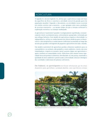 112
AGRICULTURA
A Agenda 21, em seu Capítulo 32, afirma que a agricultura ocupa um terço
da superfície da Terra e constitui a atividade central de grande parte da
população mundial. Segundo o documento, as atividades rurais ocorrem
em contato estreito com a natureza – a que agregam valor com a produção
de recursos renováveis –, ao mesmo tempo em que a tornam vulnerável à
exploração excessiva e ao manejo inadequado.
A agricultura é sustentável quando é ecologicamente equilibrada, economi-
camente viável, socialmente justa, culturalmente apropriada e orientada por
um enfoque holístico. Este modelo de agricultura respeita a diversidade e a
independência, utiliza os conhecimentos da ciência moderna para se desen-
volver e não marginaliza o conhecimento tradicional acumulado ao longo dos
séculos por grandes contingentes de pequenos agricultores em todo o mundo.
Um modelo sustentável de agricultura produz alimentos saudáveis para os
consumidores e os animais, não prejudica o meio ambiente, é justo com seus
trabalhadores, respeita os animais, provê sustento digno aos agricultores e
apoia e melhora as comunidades rurais. Além disso, deve manter nossa capa-
cidade futura de produzir alimentos, distribuindo-os com justiça, mantendo a
qualidade do meio ambiente e preservando a diversidade cultural e biológica
das variedades tradicionais de plantas cultiváveis.
Em Itaboraí, os participantes do Fórum informaram que há áreas
disponíveis para agricultura e produção familiar, com experiências exitosas
A produção de flores ornamentais vem se desenvolvendo no município
 
