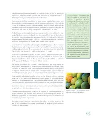 113
Agroecologia – Abordagem da
agricultura que se baseia nas di-
nâmicas da natureza e propõe
mudanças profundas nos sistemas
e nas formas de produção. Sua fi-
losofia é produzir de acordo com as
leis e as dinâmicas que regem os
ecossistemas – uma produção com
e não contra a natureza. Reúne
conceitos das ciências naturais e
das ciências sociais em práticas
dedicadas ao estudo das relações
produtivas entre homem-natu-
reza, visando sempre a susten-
tabilidade ecológica, econômica,
social, cultural, política e ética.
No âmbito da agroecologia, en-
contramos ainda discussões sobre
manutenção da biodiversidade,
agricultura orgânica, agroflores-
ta, permacultura e agroenergia,
dentre outros temas.
em pequenas propriedades por meio do cooperativismo. O solo do município
é fértil, há produção rural e agrícola com potencial de sustentabilidade, e a
Emater promove programas de agricultura familiar.
Entre os projetos bem-sucedidos, foi mencionada a apicultura, que é bem
desenvolvida e conta coma exploração de seus subprodutos, e a existência do
Centro de Pesquisa Apícola. Foi relatada uma parceria com o município de
Holambra (SP) que tem impulsionado a produção de artesanato de fibra de
bananeira, bem como de flores e de plantas ornamentais e de corte.
No âmbito das políticas públicas de apoio ao produtor, existe o Conselho Mu-
nicipal de Desenvolvimento Rural, e, a Secretaria Municipal de Agricultura
desenvolve um programa de horta comunitária. Há oferta de assistência téc-
nica e extensão rural dos órgãos públicos e um trabalho atuante da Vigilância
Sanitária para produtos de origem tanto animal como vegetal.
Uma iniciativa foi a elaboração e implementação do projeto ‘Horta Escolar
Orgânica’, uma ação conjunta entre as Secretarias Municipais de Agricultu-
ra, Educação e Cultura, Meio Ambiente, Setor Municipal de Nutrição, E. E.
Agrotécnica José Soares Jr e o Fórum da Agenda 21 Local.
Para qualificação da mão de obra no setor agrícola, o município conta com a
Escola Agro Técnica José Soares Júnior e a possibilidade de parcerias com a
Universidade Federal Rural do Rio de Janeiro (UFRRJ). Também há o Centro
de Pesquisas de Medicina Veterinária (Plínio Leite).
Apesar da fragilidade das entidades e das lideranças que representam os
agricultores, há mobilização para que os trabalhadores se organizem como
categoria. O Sindicato Rural e de Trabalhadores Rurais possui sede própria
e, segundo informações do grupo, conta com agricultores organizados e um
mercado produtor que, apesar da estrutura existente, não está funcionando.
Uma das dificuldades enfrentadas pelo setor é a falta de políticas públicas
para fixação das famílias no campo e de fortalecimento da política de assen-
tamento de terras no município. Um dos entraves enfrentados neste processo
é o acesso a terras improdutivas e abandonadas ou com complicações legais.
Segundo o grupo, o setor não tem informações sobre a localização de nichos
apropriados à citricultura no município.
Outra preocupação apontada foi a falta de projetos de produção orgânica. O
grupo considera que projetos dessa natureza sejam importantes diante da
mudança dos padrões de consumo dos produtos hortifrutícolas (tendência ao
consumo de produtos orgânicos).
Segundo os participantes, a população desconhece os efeitos negativos do
uso de defensivos agrícolas, com a possibilidade de geração de enfermidades
com riscos cancerígenos.
Itaboraí chegou a ser o segundo maior
produtor de laranja do Brasil
 