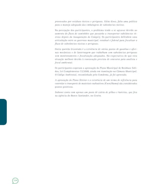 124
provocados por resíduos tóxicos e perigosos. Além disso, falta uma política
para o manejo adequado das embalagens de substâncias tóxicas.
Na percepção dos participantes, o problema tende a se agravar devido ao
aumento do fluxo de caminhões que passarão a transportar substâncias tó-
xicas depois da inauguração do Comperj. Os participantes defendem uma
articulação entre os governos municipal, estadual e federal para fiscalizar o
fluxo de substâncias tóxicas e perigosas.
Outra questão levantada é a existência de vários postos de gasolina e ofici-
nas mecânicas e de lanternagem que trabalham com substâncias perigosas
sem monitoramento e fiscalização adequados. Há expectativa de que esta
situação melhore devido à convocação prevista de concurso para analista e
fiscal ambiental.
Os participantes esperam a aprovação do Plano Municipal de Resíduos Sóli-
dos, Lei Complementar 72/2008, ainda em tramitação na Câmara Municipal.
O Código Ambiental, encaminhado pelo Comdema, já foi aprovado.
A aprovação do Plano Diretor e a existência de um termo de referência para
controlar o transporte de materiais radioativos (Cnen/Ibama) são considerados
pontos positivos.
Itaboraí conta com apenas um posto de coleta de pilhas e baterias, que fica
na agência do Banco Santander, no Centro.
 