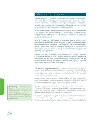 128
CIÊNCIA E TECNOLOGIA
Segundo a Agenda 21, o desafio relacionado a este tema é utilizar o conhe-
cimento científico e tecnológico em busca de soluções inovadoras em prol
do desenvolvimento sustentável. E um dos papéis da ciência é oferecer in-
formações que permitam desenvolver políticas adequadas à gestão cautelosa
do meio ambiente e ao desenvolvimento da humanidade.
A ciência e a tecnologia devem colaborar para a adoção de técnicas de manejo
e uso adequado dos recursos ambientais, melhorando a qualidade de vida
das populações e permitindo sua participação na elaboração de estratégias
de desenvolvimento local.
A fim de alcançar esses objetivos são necessárias ações para melhorar, atua-
lizar e ampliar, ao longo do tempo e de forma permanente, as bases de dados
científicos existentes. Isto exige o fortalecimento das instituições de pes-
quisas, o estímulo aos cientistas e a ampliação das fontes de financiamento,
além de uma aproximação das instituições científicas e tecnológicas e dos
cientistas com a população.
Segundo a Unesco, o Brasil aplica aproximadamente 1,4% do PIB em ciência
e tecnologia, sendo que 1,02% do PIB são investimentos diretos em pesquisa e
desenvolvimento. Mas observa que o País enfrenta o desafio de fazer com que
os investimentos cheguem de forma mais homogênea à população e possam
efetivamente melhorar sua qualidade de vida.
Em Itaboraí, os participantes da Agenda 21 manifestaram preocupação
quanto à falta de uma Secretaria de Ciência e Tecnologia e de instituições
que estimulem a pesquisa científica no município. Estas deficiências levam
ao desconhecimento sobre o tema.
Os participantes apontaram ainda a inexistência de um Centro de Convenções
como um agravante e informaram que há disponibilidade de áreas públicas
para a construção de um espaço para a realização de eventos.
Uma das conquistas desta área foi a criação do Itadados pela Secretaria de
Planejamento Municipal, para compilação de dados pesquisados, com o obje-
tivo de apresentar informações do município. O Itadados pode disponibilizar
informações socioeconômicas, ambientais, culturais etc.
No entanto, o grupo teme que a falta de um mecanismo para viabilizar a conti-
nuidade de políticas, independentemente da troca dos gestores, venha a preju-
dicar a geração, utilização e disseminação dos dados produzidos pelo Itadados.
Biotecnologia –Biotecnologia – Aplicação tecno-
lógica que usa organismos vivos
ou seus derivados para fabricar ou
modificar produtos ou processos.
Especialmente utilizada na agri-
cultura, nas ciências dos alimentos
e na medicina.
 