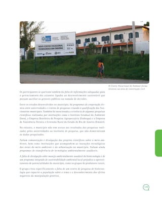 129
Os participantes se queixam também da falta de informações adequadas para
o gerenciamento dos assuntos ligados ao desenvolvimento sustentável que
possam auxiliar os gestores públicos na tomada de decisões.
Entre os estudos desenvolvidos no município, há programas de cooperação téc-
nica entre universidades e centros de pesquisas visando à qualificação dos fun-
cionários municipais. Também foi mencionada a existência de algumas pesquisas
científicas realizadas por instituições como o Instituto Estadual do Ambiente
(Inea), a Empresa Brasileira de Pesquisa Agropecuária (Embrapa) e a Empresa
de Assistência Técnica e Extensão Rural do Estado do Rio de Janeiro (Emater).
No entanto, o município não tem acesso aos resultados das pesquisas reali-
zadas pelas universidades ou institutos de pesquisa, que não democratizam
os dados pesquisados.
Faltam comunicação e divulgação dos projetos científicos sobre o meio am-
biente, bem como instituições que acompanhem as inovações tecnológicas
das áreas do meio ambiente e da urbanização no município. Faltam ainda
programas de transferência de tecnologias ambientalmente saudáveis.
A falta de divulgação sobre manejo ambientalmente saudável da biotecnologia e de
um programa integrado de sustentabilidade ambiental local prejudica o aprovei-
tamento de potencialidades do município, como os grupos de produtores rurais.
O grupo citou especificamente a falta de um centro de pesquisa de biotecno-
logia que capacite a população sobre o tema e o desconhecimento dos efeitos
negativos da manipulação genética.
O Centro Vocacional de Itaboraí forma
técnicos na área de construção civil
 