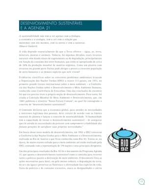 13
DESENVOLVIMENTO SUSTENTÁVEL
E A AGENDA 21
A sustentabilidade não tem a ver apenas com a biologia,
a economia e a ecologia, tem a ver com a relação que
mantemos com nós mesmos, com os outros e com a natureza.
(Moacir Gadotti)
A vida depende essencialmente do que a Terra oferece – água, ar, terra,
minerais, plantas e animais. Todavia, há algumas décadas, esses recursos
naturais vêm dando sinais de esgotamento ou de degradação, principalmente
em função do consumo dos seres humanos, que estão se apropriando de cerca
de 20% da produção mundial de matéria orgânica. Como um planeta com
recursos em grande parte finitos pode abrigar e prover a crescente população
de seres humanos e as demais espécies que nele vivem?
Evidências científicas sobre os crescentes problemas ambientais levaram
a Organização das Nações Unidas (ONU) a reunir 113 países, em 1972, no
primeiro grande evento internacional sobre o meio ambiente – a Conferên-
cia das Nações Unidas sobre o Desenvolvimento e Meio Ambiente Humano,
conhecida como Conferência de Estocolmo. Uma das conclusões do encontro
foi que era preciso rever a própria noção de desenvolvimento. Para tanto, foi
criada a Comissão Mundial de Meio Ambiente e Desenvolvimento, que, em
1987, publicou o relatório “Nosso Futuro Comum”, no qual foi consagrado o
conceito de “desenvolvimento sustentável”.
A Comissão declarou que a economia global, para atender às necessidades
e interesses legítimos das pessoas, deve crescer de acordo com os limites
naturais do planeta e lançou o conceito de sustentabilidade. “A humanidade
tem a capacidade de tornar o desenvolvimento sustentável – de assegurar
que ele atenda às necessidades do presente sem comprometer a habilidade das
futuras gerações de satisfazer suas próprias necessidades.”
Em busca desse novo modelo de desenvolvimento, em 1992 a ONU convocou
a Conferência das Nações Unidas para o Meio Ambiente e o Desenvolvimento,
realizada no Rio de Janeiro e que ficou conhecida como Rio-92. Tratou-se, na
época, do maior evento voltado para o meio ambiente até então realizado pela
ONU, contando com a representação de 179 nações e seus principais dirigentes.
Um dos principais resultados da Rio-92 foi o documento do Programa Agenda
21, que aponta o desenvolvimento sustentável como o caminho para reverter
tanto a pobreza quanto a destruição do meio ambiente. O documento lista as
ações necessárias para deter, ou pelo menos reduzir, a degradação da terra,
do ar e da água e preservar as florestas e a diversidade das espécies de vida.
Trata da pobreza e do consumo excessivo, ataca as desigualdades e alerta
 