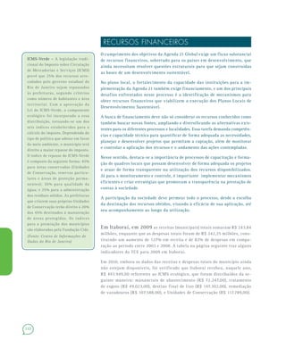 132
RECURSOS FINANCEIROS
O cumprimento dos objetivos da Agenda 21 Global exige um fluxo substancial
de recursos financeiros, sobretudo para os países em desenvolvimento, que
ainda necessitam resolver questões estruturais para que sejam construídas
as bases de um desenvolvimento sustentável.
No plano local, o fortalecimento da capacidade das instituições para a im-
plementação da Agenda 21 também exige financiamento, e um dos principais
desafios enfrentados nesse processo é a identificação de mecanismos para
obter recursos financeiros que viabilizem a execução dos Planos Locais de
Desenvolvimento Sustentável.
A busca de financiamento deve não só considerar os recursos conhecidos como
também buscar novas fontes, ampliando e diversificando as alternativas exis-
tentes para os diferentes processos e localidades. Essa tarefa demanda competên-
cias e capacidade técnica para quantificar de forma adequada as necessidades,
planejar e desenvolver projetos que permitam a captação, além de monitorar
e controlar a aplicação dos recursos e o andamento das ações contempladas.
Nesse sentido, destaca-se a importância de processos de capacitação e forma-
ção de quadros locais que possam desenvolver de forma adequada os projetos
e atuar de forma transparente na utilização dos recursos disponibilizados.
Já para o monitoramento e controle, é importante implementar mecanismos
eficientes e criar estratégias que promovam a transparência na prestação de
contas à sociedade.
A participação da sociedade deve permear todo o processo, desde a escolha
da destinação dos recursos obtidos, visando à eficácia de sua aplicação, até
seu acompanhamento ao longo da utilização.
Em Itaboraí, em 2009 as receitas (municipais) totais somaram R$ 243,84
milhões, enquanto que as despesas totais foram de R$ 242,25 milhões, cons-
tituindo um aumento de 127% em receita e de 82% de despesas em compa-
ração ao período entre 2003 e 2008. A tabela na página seguinte traz alguns
indicadores do TCE para 2009 em Itaboraí.
Em 2010, embora os dados das receitas e despesas totais do município ainda
não estejam disponíveis, foi verificado que Itaboraí recebeu, naquele ano,
R$ 493.949,00 referentes ao ICMS ecológico, que foram distribuídos da se-
guinte maneira: mananciais de abastecimento (R$ 72.247,00), tratamento
de esgoto (R$ 49.023,00), destino final de lixo (R$ 147.302,00), remediação
de vazadouros (R$ 107.588,00), e Unidades de Conservação (R$ 117.789,00).
ICMS-Verde –ICMS-Verde – A legislação tradi-
cional do Imposto sobre Circulação
de Mercadorias e Serviços (ICMS)
prevê que 25% dos recursos arre-
cadados pelo governo estadual do
Rio de Janeiro sejam repassados
às prefeituras, segundo critérios
como número de habitantes e área
territorial. Com a aprovação da
Lei do ICMS-Verde, o componente
ecológico foi incorporado a essa
distribuição, tornando-se um dos
seis índices estabelecidos para o
cálculo do imposto. Dependendo do
tipo de política que adotar em favor
do meio ambiente, o município terá
direito a maior repasse do imposto.
O índice de repasse do ICMS-Verde
é composto da seguinte forma: 45%
para áreas conservadas (Unidades
de Conservação, reservas particu-
lares e áreas de proteção perma-
nentes); 30% para qualidade da
água; e 25% para a administração
dos resíduos sólidos. As prefeituras
que criarem suas próprias Unidades
de Conservação terão direito a 20%
dos 45% destinados à manutenção
de áreas protegidas. Os índices
para a premiação dos municípios
são elaborados pela Fundação Cide.
(Fonte: Centro de Informações de
Dados do Rio de Janeiro)
 