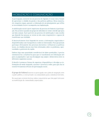 137
MOBILIZAÇÃO E COMUNICAÇÃO
A participação, essencial em um processo de Agenda 21 Local, tem a função
de aproximar o cidadão da gestão e das políticas públicas. Dessa maneira,
ele conquista espaço, garante a elaboração de um planejamento que reflita
as necessidades locais e acompanha sua implantação.
A mobilização social é parte importante do processo de fomento à participa-
ção. Ela acontece quando um grupo de indivíduos se reúne e decide agir para
um bem comum. Fazer parte de um processo de mobilização é uma escolha
que depende das pessoas se verem ou não como responsáveis e capazes de
transformar sua realidade.
O desenvolvimento local depende do acesso a informações organizadas e
disponibilizadas com transparência a todos os interessados. Para que possam
participar efetivamente dos processos decisórios e influenciar as políticas
locais, os cidadãos devem estar bem informados sobre os problemas, opor-
tunidades e potenciais da região.
Embora haja uma quantidade considerável de dados produzidos, é preciso
sistematizá-los e atualizá-los para que se transformem em informação útil
para as populações e que sua divulgação seja ampla e democrática entre os
diferentes segmentos sociais.
O desafio é promover formas de organizar, disponibilizar e divulgar as in-
formações de modo integrado, coerente e acessível a todos, para que elas se
tornem ferramentas eficazes de participação social.
O grupo de Itaboraí mostrou-se preocupado com a falta de integração entre
o poder público, o setor privado e as comunidades para a tomada de decisões.
No município existem diversas rádios comunitárias que têm papel relevante
na mobilização de comunidades organizadas.
 