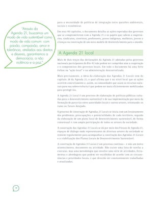 14
para a necessidade de políticas de integração entre questões ambientais,
sociais e econômicas.
Em seus 40 capítulos, o documento detalha as ações esperadas dos governos
que se comprometeram com a Agenda 21 e os papéis que cabem a empresá-
rios, sindicatos, cientistas, professores, povos indígenas, mulheres, jovens e
crianças na construção de um novo modelo de desenvolvimento para o mundo.
A Agenda 21 local
Mais de dois terços das declarações da Agenda 21 adotadas pelos governos
nacionais participantes da Rio-92 não podem ser cumpridos sem a cooperação
e o compromisso dos governos locais. Em todo o documento há uma forte
ênfase na “ação local” e na administração descentralizada.
Mais precisamente, a ideia da elaboração das Agendas 21 Locais vem do
capítulo 28 da Agenda 21, o qual afirma que é no nível local que as ações
ocorrem concretamente e, assim, as comunidades que usam os recursos natu-
rais para sua sobrevivência é que podem ser mais eficientemente mobilizadas
para protegê-los.
A Agenda 21 Local é um processo de elaboração de políticas públicas volta-
das para o desenvolvimento sustentável e de sua implementação por meio da
formação de parcerias entre autoridades locais e outros setores, orientando-os
rumo ao futuro desejado.
O processo de construção de Agendas 21 Locais se inicia com um levantamento
dos problemas, preocupações e potencialidades de cada território, seguido
da elaboração de um plano local de desenvolvimento sustentável, de forma
consensual e com ampla participação de todos os setores da sociedade.
A construção das Agendas 21 Locais se dá por meio dos Fóruns de Agenda 21,
espaços de diálogo onde representantes de diversos setores da sociedade se
reúnem regularmente para acompanhar a construção das Agendas 21 Locais
e a viabilização dos Planos Locais de Desenvolvimento Sustentável.
A construção de Agendas 21 Locais é um processo contínuo – e não um único
acontecimento, documento ou atividade. Não existe uma lista de tarefas a
executar, mas uma metodologia que envolve uma série de atividades, ferra-
mentas e abordagens que podem ser escolhidas de acordo com as circuns-
tâncias e prioridades locais, e que deverão ser constantemente trabalhadas
e atualizadas.
“Através da
Agenda 21, buscamos um
modo de vida sustentável como
modo de vida comum: com
paixão, compaixão, amor e
tolerância, atrelados aos direitos
e deveres, garantiremos a
democracia, a não
violência e a paz.”
 