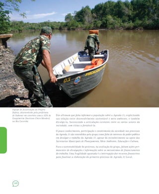 140
Eles afirmam que falta informar a população sobre a Agenda 21, explicitando
sua relação entre desenvolvimento sustentável e meio ambiente, e também
divulgá-la, favorecendo a articulação existente entre os vários setores da
sociedade, com vistas a fortalecê-la.
O pouco conhecimento, participação e envolvimento da sociedade nos processos
da Agenda 21 são entendidos pelo grupo como falta de interesse do poder público
em divulgar o trabalho da Agenda 21, apesar do reconhecimento ao apoio das
Secretarias Municipais de Planejamento, Meio Ambiente, Educação e Cultura.
Para a sustentabilidade do processo, na avaliação do grupo, faltam ações per-
manentes de divulgação e informação sobre os mecanismos de financiamento
do trabalho. Uma fragilidade apontada é a interrupção dos recursos financeiros
para finalizar a elaboração do primeiro processo de Agenda 21 Local.
Equipe de fiscalização do Projeto
Defeso, desenvolvido pela prefeitura
de Itaboraí em convênio com a APA de
Guapimirim (Instituto Chico Mendes),
no Rio Caceribú
 