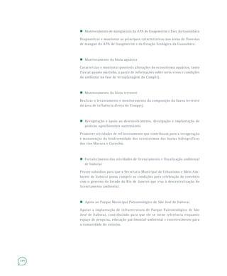 144
 Monitoramento de manguezais da APA de Guapimirim e Esec da Guanabara
Diagnosticar e monitorar as principais características nas áreas de florestas
de mangue da APA de Guapimirim e da Estação Ecológica da Guanabara.
 Monitoramento da biota aquática
Caracterizar e monitorar possíveis alterações do ecossistema aquático, tanto
fluvial quanto marinho, a partir de informações sobre seres vivos e condições
do ambiente na fase de terraplanagem do Comperj.
 Monitoramento da biota terrestre
Realizar o levantamento e monitoramento da composição da fauna terrestre
da área de influência direta do Comperj.
 Revegetação e apoio ao desenvolvimento, divulgação e implantação de
práticas agroflorestais sustentáveis
Promover atividades de reflorestamento que contribuam para a recuperação
e manutenção da biodiversidade dos ecossistemas das bacias hidrográficas
dos rios Macacu e Caceribú.
 Fortalecimento das atividades de licenciamento e fiscalização ambiental
de Itaboraí
Prover subsídios para que a Secretaria Municipal de Urbanismo e Meio Am-
biente de Itaboraí possa cumprir as condições para celebração de convênio
com o governo do Estado do Rio de Janeiro que visa à descentralização do
licenciamento ambiental.
 Apoio ao Parque Municipal Paleontológico de São José de Itaboraí
Apoiar a implantação de infraestrutura do Parque Paleontológico de São
José de Itaboraí, contribuindo para que ele se torne referência enquanto
espaço de pesquisa, educação patrimonial-ambiental e entretenimento para
a comunidade do entorno.
 