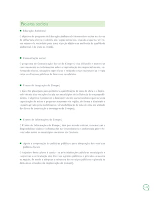145
Projetos sociais
 Educação Ambiental
O objetivo do programa de Educação Ambiental é desenvolver ações nas áreas
de influência direta e indireta do empreendimento, visando capacitar diver-
sos setores da sociedade para uma atuação efetiva na melhoria da qualidade
ambiental e de vida na região.
 Comunicação social
O programa de Comunicação Social do Comperj visa difundir e monitorar
continuamente as informações sobre a implantação do empreendimento, in-
formando riscos, situações específicas e evitando criar expectativas irreais
entre os diversos públicos de interesse envolvidos.
 Centro de Integração do Comperj
O local foi planejado para permitir a qualificação de mão de obra e o desen-
volvimento das vocações locais nos municípios de influência do empreendi-
mento. O objetivo é promover o desenvolvimento socioeconômico por meio da
capacitação de micro e pequenas empresas da região, de forma a diminuir o
impacto gerado pela mobilização e desmobilização de mão de obra em virtude
das fases de construção e montagem do Comperj.
 Centro de Informações do Comperj
O Centro de Informações do Comperj tem por missão coletar, sistematizar e
disponibilizar dados e informações socioeconômicos e ambientais georrefe-
renciados sobre os municípios membros do Conleste.
 Apoio e cooperação às políticas públicas para adequação dos serviços
públicos locais
O objetivo deste plano é apoiar as administrações públicas municipais e
incentivar a articulação dos diversos agentes públicos e privados atuantes
na região, de modo a adequar a estrutura dos serviços públicos regionais às
demandas oriundas da implantação do Comperj.
 