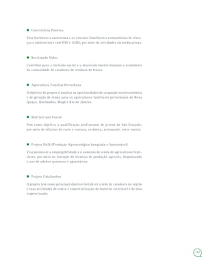 147
 Convivência Positiva
Visa fortalecer a autoestima e os vínculos familiares e comunitários de crian-
ças e adolescentes com HIV e AIDS, por meio de atividades socioeducativas.
 Reciclando Vidas
Contribui para a inclusão social e o desenvolvimento humano e econômico
da comunidade de catadores de resíduos de Itaoca.
 Agricultura Familiar Periurbana
O objetivo do projeto é ampliar as oportunidades de ocupação socioeconômica
e de geração de renda para os agricultores familiares periurbanos de Nova
Iguaçu, Queimados, Magé e Rio de Janeiro.
 Matrizes que Fazem
Tem como objetivo a qualificação profissional de jovens de São Gonçalo,
por meio de oficinas de corte e costura, cerâmica, artesanato, entre outras.
 Projeto PAIS (Produção Agroecológica Integrada e Sustentável)
Visa promover a empregabilidade e o aumento de renda de agricultores fami-
liares, por meio da inserção de técnicas de produção agrícola, dispensando
o uso de adubos químicos e agrotóxicos.
 Projeto CataSonhos
O projeto tem como principal objetivo fortalecer a rede de catadores da região
e suas atividades de coleta e comercialização de material reciclável e de óleo
vegetal usado.
 