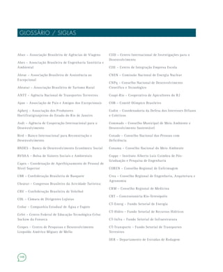 148
GLOSSÁRIO / SIGLAS
CIID – Centro Internacional de Investigações para o
Desenvolvimento
CIIE – Centro de Integração Empresa Escola
CNEN – Comissão Nacional de Energia Nuclear
CNPq – Conselho Nacional de Desenvolvimento
Científico e Tecnológico
Coapi-Rio – Cooperativa de Apicultores do RJ
COB – Comitê Olímpico Brasileiro
Codin – Coordenadoria da Defesa dos Interesses Difusos
e Coletivos
Commads – Conselho Municipal de Meio Ambiente e
Desenvolvimento Sustentável
Conade – Conselho Nacional das Pessoas com
Deficiência
Conama – Conselho Nacional do Meio Ambiente
Coppe – Instituto Alberto Luiz Coimbra de Pós-
Graduação e Pesquisa de Engenharia
COREN – Conselho Regional de Enfermagem
Crea – Conselho Regional de Engenharia, Arquitetura e
Agronomia
CRM – Conselho Regional de Medicina
CRT – Concessionária Rio-Teresópolis
CT-Energ – Fundo Setorial de Energia
CT-Hidro – Fundo Setorial de Recursos Hídricos
CT-Infra – Fundo Setorial de Infraestrutura
CT-Transporte – Fundo Setorial de Transportes
Terrestres
DER – Departamento de Estradas de Rodagem
Abav – Associação Brasileira de Agências de Viagens
Abes – Associação Brasileira de Engenharia Sanitária e
Ambiental
Abrae – Associação Brasileira de Assistência ao
Excepcional
Abratur – Associação Brasileira de Turismo Rural
ANTT – Agência Nacional de Transportes Terrestres
Apae – Associação de Pais e Amigos dos Excepcionais
Apherj – Associação dos Produtores
Hortifrutigranjeiros do Estado do Rio de Janeiro
Asdi – Agência de Cooperação Internacional para o
Desenvolvimento
Bird – Banco Internacional para Reconstrução e
Desenvolvimento
BNDES – Banco de Desenvolvimento Econômico Social
BVS&A – Bolsa de Valores Sociais e Ambientais
Capes – Coordenação de Aperfeiçoamento de Pessoal de
Nível Superior
CBB – Confederação Brasileira de Basquete
Cbratur – Congresso Brasileiro da Atividade Turística
CBV – Confederação Brasileira de Voleibol
CDL – Câmara de Dirigentes Lojistas
Cedae – Companhia Estadual de Água e Esgoto
Cefet – Centro Federal de Educação Tecnológica Celso
Suckow da Fonseca
Cenpes – Centro de Pesquisas e Desenvolvimento
Leopoldo Américo Miguez de Mello
 