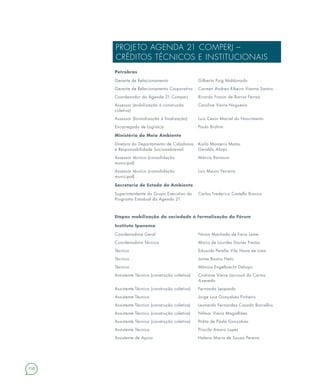 158
PROJETO AGENDA 21 COMPERJ –
CRÉDITOS TÉCNICOS E INSTITUCIONAIS
Petrobras
Gerente de Relacionamento Gilberto Puig Maldonado
Gerente de Relacionamento Corporativo Carmen Andrea Ribeiro Vianna Santos
Coordenador da Agenda 21 Comperj Ricardo Frosini de Barros Ferraz
Assessor (mobilização à construção
coletiva)
Caroline Vieira Nogueira
Assessor (formalização à finalização) Luiz Cesar Maciel do Nascimento
Encarregado de Logística Paulo Brahim
Ministério do Meio Ambiente
Diretora do Departamento de Cidadania
e Responsabilidade Socioambiental
Karla Monteiro Matos
Geraldo Abreu
Assessor técnico (consolidação
municipal)
Márcio Ranauro
Assessor técnico (consolidação
municipal)
Luis Mauro Ferreira
Secretaria de Estado do Ambiente
Superintendente do Grupo Executivo do
Programa Estadual da Agenda 21
Carlos Frederico Castello Branco
Etapas mobilização da sociedade à formalização do Fórum
Instituto Ipanema
Coordenadora Geral Ninon Machado de Faria Leme
Coordenadora Técnica Maria de Lourdes Davies Freitas
Técnico Eduardo Peralta Vila Nova de Lima
Técnico Jaime Bastos Neto
Técnico Mônica Engelbrecht Deluqui
Assistente Técnica (construção coletiva) Cristiane Vieira Jaccoud do Carmo
Azevedo
Assistente Técnica (construção coletiva) Fernanda Leopardo
Assistente Técnico Jorge Luiz Gonçalves Pinheiro
Assistente Técnico (construção coletiva) Leonardo Fernandez Casado Barcellos
Assistente Técnico (construção coletiva) Nilmar Vieira Magalhães
Assistente Técnica (construção coletiva) Polita de Paula Gonçalves
Assistente Técnica Priscila Amaro Lopes
Assistente de Apoio Helena Maria de Souza Pereira
 