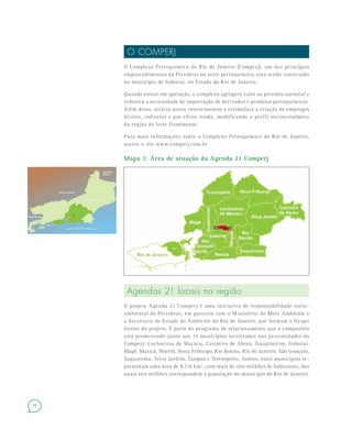 16
O COMPERJ
O Complexo Petroquímico do Rio de Janeiro (Comperj), um dos principais
empreendimentos da Petrobras no setor petroquímico, está sendo construído
no município de Itaboraí, no Estado do Rio de Janeiro.
Quando entrar em operação, o complexo agregará valor ao petróleo nacional e
reduzirá a necessidade de importação de derivados e produtos petroquímicos.
Além disso, atrairá novos investimentos e estimulará a criação de empregos
diretos, indiretos e por efeito renda, modificando o perfil socioeconômico
da região do leste fluminense.
Para mais informações sobre o Complexo Petroquímico do Rio de Janeiro,
acesse o site www.comperj.com.br
Mapa 1: Área de atuação da Agenda 21 Comperj
Agendas 21 locais na região
O projeto Agenda 21 Comperj é uma iniciativa de responsabilidade socio-
ambiental da Petrobras, em parceria com o Ministério do Meio Ambiente e
a Secretaria de Estado do Ambiente do Rio de Janeiro, que formam o Grupo
Gestor do projeto. É parte do programa de relacionamento que a companhia
está promovendo junto aos 15 municípios localizados nas proximidades do
Comperj: Cachoeiras de Macacu, Casimiro de Abreu, Guapimirim, Itaboraí,
Magé, Maricá, Niterói, Nova Friburgo, Rio Bonito, Rio de Janeiro, São Gonçalo,
Saquarema, Silva Jardim, Tanguá e Teresópolis. Juntos, estes municípios re-
presentam uma área de 8.116 km2
, com mais de oito milhões de habitantes, dos
quais seis milhões correspondem à população do município do Rio de Janeiro.
 