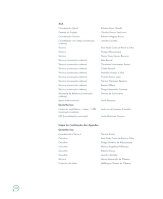 160
ASA
Coordenador Geral Roberto Rosa Olivella
Gerente do Projeto Cláudia Passos Sant’Anna
Coordenador Técnico Roberto Wagner Rocco
Coordenador de Campo (construção
coletiva)
Leandro Quintão
Técnica Ana Paula Costa de Paula e Silva
Técnico Thiago Albuquerque
Técnico Flavio Vizeu Soares Bezerra
Técnico (construção coletiva) Alex Bernal
Técnica (construção coletiva) Christiane Nascimento Santos
Técnica (construção coletiva) Gisele Renault
Técnica (construção coletiva) Nathália Araújo e Silva
Técnica (construção coletiva) Priscila Amaro Lopes
Técnica (construção coletiva) Patricia Themoteo Teixeira
Técnica (construção coletiva) Renata Villaça
Técnico (construção coletiva) Thiago Vasquinho Siqueira
Assistente de Relatoria (construção
coletiva)
Tatiana de Sá Ferreira
Apoio Administrativo Heidi Marques
Consultorias:
Fundação José Pelúcio – Ladec / UFRJ
(construção coletiva)
José Luiz de Santana Carvalho
ILTC (consolidação municipal) Lucila Martínez Cáceres
Etapa de Finalização das Agendas
Consultorias:
Coordenadora Técnica Patricia Kranz
Consultor Ana Paula Costa de Paula e Silva
Consultor Thiago Ferreira de Albuquerque
Consultor Mônica Engelbrecht Deluqui
Consultor Roberto Rocco
Consultor Leandro Quintão
Técnica Maria Aparecida de Oliveira
Produção de vídeo Wellington Gomes de Oliveira
 