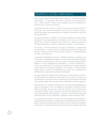 22
DESAFIOS E LIÇÕES APRENDIDAS
Processos participativos são sempre muito complexos. A ordem de grandeza
deste projeto – 15 municípios envolvidos e mais de 8 mil participantes di-
retos – se por um lado o tornava mais estimulante, por outro aumentava os
desafios para o sucesso da iniciativa.
O primeiro deles foi o fato de se tratar de um projeto iniciado pela Petro-
bras tendo como elemento definidor do território de atuação os municí-
pios influenciados pela implantação do Complexo Petroquímico do Rio de
Janeiro (Comperj).
Em geral, processos de Agenda 21 Local são iniciados pelo poder público
municipal ou por organizações da sociedade civil, sendo, por vezes mais
difícil obter a adesão do Segundo Setor. Além disso, empresas do porte da
Petrobras despertam resistências e expectativas muitas vezes desmedidas.
No entanto, a atenção dedicada ao projeto, coordenado e acompanhado
pela Petrobras, e a transparência na condução dos processos minimizaram
posturas negativas e foram decisivas para conseguir o comprometimento
de todos os participantes.
A inovação metodológica de iniciar o trabalho dividindo os segmentos so-
ciais foi bem-sucedida, propiciando que os interesses ficassem bem definidos
e alinhados internamente nos setores e, depois, igualmente representados.
Embora o sistema simplificado de indicadores – os Vetores Qualitativos –
precise ser aperfeiçoado, ficou clara sua utilidade para que todos tomassem
conhecimento do conteúdo da Agenda 21. No entanto, a complexidade de
alguns temas e a falta de correspondência de outros com a realidade local
dificultaram a compreensão de alguns participantes.
O tempo dedicado às etapas iniciais constituiu uma limitação para uma me-
lhor identificação de lideranças representativas, para que novas pessoas se
incorporassem ao processo e para a capacitação dos participantes em tantos
e tão variados temas. Estes percalços foram trabalhados nas etapas seguintes.
Outra questão foi o equilíbrio delicado entre usar a mesma metodologia para
todos os municípios e fazer as adaptações necessárias às diferentes reali-
dades encontradas. Quanto mais o processo evoluía, mais as diferenças se
acentuavam. Mesmo assim, foi possível alcançar um resultado que reflete
as peculiaridades de cada município e o grau de maturidade de cada grupo
mantendo uma estrutura semelhante e apoiando a todos da mesma forma.
A construção do consenso em torno das preocupações, potencialidades e
ações identificadas foi bem-sucedida graças à concordância em torno de ob-
jetivos comuns, ao estabelecimento de regras claras e à ação de facilitadores
experientes. A consolidação dos Fóruns requer uma boa compreensão do que
 
