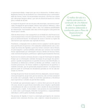 23
é representatividade e tempo para que esta se desenvolva. O debate sobre o
Regimento Interno foi um momento rico e determinante para a sustentabili-
dade dos Fóruns. Assim, foi encaminhado sem pressa, com foco nos valores
que cada grupo desejava adotar e por meio do desenvolvimento de critérios
para a tomada de decisão.
A criação de um portal com um site para cada município, com notícias atuali-
zadas, divulgação de oportunidades, editais e boas práticas, biblioteca, vídeos
e ferramentas de interatividade, como o chat, traz inúmeras possibilidades
de comunicação, funcionando como uma vitrine do projeto e uma janela dos
Fóruns para o mundo.
Além de democratizar e dar transparência às atividades de cada Fórum Local,
o portal proporciona a troca de experiências entre eles, criando uma sinergia
para seu desenvolvimento. As limitações de acesso à internet na região são
uma barreira que esperamos seja superada em breve.
Finalmente, a integração entre os saberes técnico e popular é um dos aspectos
mais gratificantes do processo e foi conduzida cuidadosamente com a cons-
trução dos textos das Agendas a partir do contato constante com os Fóruns.
As preocupações e potencialidades indicadas por consenso nas reuniões
foram suplementadas por informações técnicas obtidas de diversas fontes,
como institutos de pesquisa, prefeituras e agências governamentais diversas.
O processo de consulta continuou durante a etapa de finalização da Agenda.
Sempre que as informações coletadas divergiam da percepção dos partici-
pantes e quando incongruências ou questões técnicas eram identificadas, os
consultores se dedicavam a dirimir as dúvidas, por telefone, e-mail ou em
reuniões presenciais. Os Fóruns também se empenharam em qualificar o
trabalho realizado, que foi aprimorado progressivamente. A evolução deste
processo pode ser verificada nos documentos postados no site de cada mu-
nicípio na internet.
Ao longo do processo foram necessárias diversas adaptações, naturais em pro-
cessos participativos, já que estes, por sua natureza, não ocorrem exatamente
de acordo com o planejado. Todos os envolvidos aprenderam a flexibilizar
suas expectativas e atitudes em prol do bem comum.
O resultado que apresentamos agora é a síntese deste percurso de mais de
três anos, durante os quais foram construídas novas relações e aprofundado
o entendimento de todos os envolvidos sobre o modelo de desenvolvimento
almejado para a região. A diversidade é uma premissa da sustentabilidade
e, assim como a participação, demanda transparência e responsabilidade
individual e coletiva pelos resultados alcançados.
Um processo de Agenda 21 Local é a construção participativa do consenso
possível entre interesses diversos, com o objetivo comum de promover a
“O melhor de tudo é o
espírito participativo na
construção de uma Itaboraí
melhor. A oportunidade
de estarmos elaborando e
contribuindo para o Plano de
Desenvolvimento
Sustentável.”
 