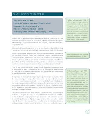 25
O MUNICÍPIO DE ITABORAÍ
Área total: 424,219 km²
População: 218.090 habitantes (IBGE – 2010)
Economia: Serviços e indústria
PIB: R$ 1.702.231,00 (IBGE – 2008)
Participação PIB estadual: 0,5% (Cederj – 2007)
Itaboraí fica na região metropolitana do Rio de Janeiro, em área de baixada
litorânea, às margens da Baía de Guanabara, a 45 km de distância da capital.
O município faz divisa com Guapimirim, São Gonçalo, Cachoeiras de Macacu,
Tanguá e Maricá.
A economia do município gira em torno da manufatura cerâmica (decorativa
e utilitária), fruticultura, apicultura, pecuária extensiva, comércio e serviços.
Itaboraí apresenta um relevo variado. Suas maiores altitudes são encontradas
nas serras do Barbosão, à leste, na divisa com Tanguá, e do Lagarto e de
Cassorotiba do Sul, na fronteira com Maricá. Nas demais localidades predo-
minam as planícies, onde se concentram os rios que convergem para a Baía de
Guanabara. Entre as planícies e as serras, observa-se um relevo suavemente
ondulado, com morros que raramente ultrapassam 50 metros de altitude.
Parte de seu território é voltada para a Baía de Guanabara, compondo, com
os municípios de Magé e Guapimirim, a APA de Guapimirim, uma Unidade
de Conservação de uso sustentável voltada para a preservação e conservação
de remanescentes dos manguezais.
A vegetação do município é composta principalmente por pastagens, mata
de encosta, mangues e brejos. Os remanescentes de matas são observados
nos setores mais íngremes e elevados nas serras do Barbosão e do Lagarto.
São matas tipicamente secundárias, resultantes da regeneração natural após
muita exploração de madeira para a obtenção de carvão e lenha no passa-
do. No restante do município, as matas se encontram muito fragmentadas e
aparecem em locais isolados.
Em Itaboraí encontra-se o mais antigo e importante sítio paleontológico
do Brasil, às margens do Lago São José, onde foram encontrados, em 1986,
os fósseis de uma preguiça gigante pré-histórica – um autêntico tesouro
da arqueologia brasileira. A preguiça, que pesava várias toneladas e media
cerca de 7 metros de comprimento, viveu há cerca de 5 milhões de anos,
sendo contemporânea do homem primitivo. Outras preciosidades arqueo-
Produto Interno Bruto (PIB) –Produto Interno Bruto (PIB) –
Indicador que mede a produção de
um território, segundo três grupos
principais: agropecuária (agricul-
tura, extrativa vegetal e pecuária);
indústria (extrativa mineral, trans-
formação, serviços industriais de
utilidade pública e construção civil);
e serviços (comércio, transporte,
comunicação e serviços da adminis-
tração pública, entre outros).
Itaboraí – Na língua Tupi, significa
“pedra bonita escondida na água”
Unidades de Conservação (UC) –Unidades de Conservação (UC) –
Áreas de proteção ambiental legal-
mente instituídas pelas três esferas
do poder público (municipal, esta-
dual e federal). Dividem-se em dois
grupos: as de proteção integral, que
não podem ser habitadas pelo ho-
mem, sendo admitido apenas o uso
indireto de seus recursos naturais
em atividades como pesquisa cientí-
fica e turismo ecológico; e as de uso
sustentável, onde é permitida a pre-
sença de moradores, com o objetivo
de compatibilizar a conservação da
natureza com o uso sustentável dos
recursos naturais (World Wildlife
Fund – WWF).
 