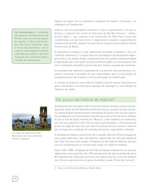 26
lógicas da região são os cemitérios indígenas de Itambi e Visconde, e os
sambaquis de Sambaetiba.
Itaboraí tem rico patrimônio histórico e acervo arquitetônico, em que se
destaca o conjunto das ruínas do Convento de São Boa Ventura – tomba-
do pelo Iphan –, que começou a ser construído em 1660. Suas ruínas são
consideradas um dos mais belos e importantes conjuntos arquitetônicos
religiosos do período colonial. O convento foi a quinta construção da Ordem
Franciscana no Brasil.
A manufatura cerâmica é uma importante atividade econômica e foco de
conflitos ambientais. É a maior fonte de arrecadação e de geração de empre-
gos locais e, ao mesmo tempo, responsável por um passivo ambiental ligado
à degradação dos solos onde existem jazidas de argila, ao assoreamento dos
rios e à poluição atmosférica provocada pela fumaça lançada das chaminés.
Os moradores de Itaboraí se orgulham de sua história, dos patrimônios cul-
turais e artísticos e do poder de suas comunidades, pois as associações de
moradores locais são atuantes e têm grande poder de mobilização.
A escolha de Itaboraí como sede do Comperj atrairá muitos investimentos
para o município e incrementará a geração de empregos e a arrecadação de
impostos na região.
Um pouco da história de Itaboraí2
O desbravamento da região onde se localiza Itaboraí remonta à época da fun-
dação da cidade de São Sebastião do Rio de Janeiro, quando, em seus arredo-
res, foram doadas sesmarias para a instalação de lavouras de cana-de-açúcar.
Seu surgimento está relacionado à história da extinta Vila de Santo Antônio
de Sá ou Vila de Santo Antônio de “Macacu”, como também era conhecida,
que tem sua origem em 1567. Em sua época mais próspera, a Vila possuía 20
portos ao longo de seus rios, por onde circulavam barcos, canoas e saveiros
que carregavam a produção de toneladas de açúcar, aguardente e farinha.
A fundação de Itaboraí ocorreu em 1672, quando João Vaz Pereira inaugurou
uma capela dedicada a São João Batista, substituída em 1742 pela Igreja de
São João. Em torno dela surgiu a freguesia de São João de Itaboraí, que por
sua vez transformaria-se, séculos mais tarde, na cidade de Itaboraí.
Entre 1700 e 1800, a freguesia de São João de Itaboraí estabeleceu-se como um
importante centro agrícola. Em 1780, grande parte do açúcar produzido pelos
80 engenhos das freguesias próximas era embarcada em caixas de madeira
nos 14 barcos pertencentes ao porto local (daí o nome “Porto das Caixas”).
2 Com a contribuição do Professor Paulo Maia.
Sítio paleontológico – Localidade
que apresenta variadas espécies de
fósseis, tanto de animais quanto
de vegetais. O Sítio Paleontoló-
gico São José é conhecido como
o “berço dos mamíferos” por se
tratar do único depósito brasileiro
conhecido que registra a primeira
irradiação dos mamíferos após a
extinção dos dinossauros.
As ruínas do convento de São
Boaventura são uma referência
histórica regional
 