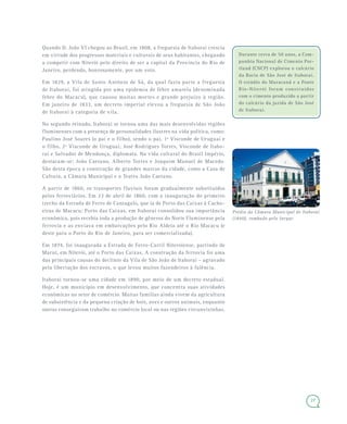 27
Quando D. João VI chegou ao Brasil, em 1808, a freguesia de Itaboraí crescia
em virtude dos progressos materiais e culturais de seus habitantes, chegando
a competir com Niterói pelo direito de ser a capital da Província do Rio de
Janeiro, perdendo, honrosamente, por um voto.
Em 1829, a Vila de Santo Antônio de Sá, da qual fazia parte a freguesia
de Itaboraí, foi atingida por uma epidemia de febre amarela (denominada
febre do Macacu), que causou muitas mortes e grande prejuízo à região.
Em janeiro de 1833, um decreto imperial elevou a freguesia de São João
de Itaboraí à categoria de vila.
No segundo reinado, Itaboraí se tornou uma das mais desenvolvidas regiões
fluminenses com a presença de personalidades ilustres na vida política, como:
Paulino José Soares (o pai e o filho), sendo o pai, 1º Visconde de Uruguai e
o filho, 2º Visconde de Uruguai; José Rodrigues Torres, Visconde de Itabo-
raí e Salvador de Mendonça, diplomata. Na vida cultural do Brasil Império,
destacam-se: João Caetano, Alberto Torres e Joaquim Manuel de Macedo.
São desta época a construção de grandes marcos da cidade, como a Casa de
Cultura, a Câmara Municipal e o Teatro João Caetano.
A partir de 1860, os transportes fluviais foram gradualmente substituídos
pelos ferroviários. Em 23 de abril de 1860, com a inauguração do primeiro
trecho da Estrada de Ferro de Cantagalo, que ia de Porto das Caixas à Cacho-
eiras de Macacu; Porto das Caixas, em Itaboraí consolidou sua importância
econômica, pois recebia toda a produção de gêneros do Norte Fluminense pela
ferrovia e as enviava em embarcações pelo Rio Aldeia até o Rio Macacu (e
deste para o Porto do Rio de Janeiro, para ser comercializada).
Em 1874, foi inaugurada a Estrada de Ferro-Carril Niteroiense, partindo de
Maruí, em Niterói, até o Porto das Caixas. A construção da ferrovia foi uma
das principais causas do declínio da Vila de São João de Itaboraí – agravado
pela libertação dos escravos, o que levou muitos fazendeiros à falência.
Itaboraí tornou-se uma cidade em 1890, por meio de um decreto estadual.
Hoje, é um município em desenvolvimento, que concentra suas atividades
econômicas no setor de comércio. Muitas famílias ainda vivem da agricultura
de subsistência e da pequena criação de bois, aves e outros animais, enquanto
outras conseguiram trabalho no comércio local ou nas regiões circunvizinhas.
Durante cerca de 50 anos, a Com-
panhia Nacional de Cimento Por-
tland (CNCP) explorou o calcário
da Bacia de São José de Itaboraí.
O estádio do Maracanã e a Ponte
Rio-Niterói foram construídos
com o cimento produzido a partir
do calcário da jazida de São José
de Itaboraí.
Prédio da Câmara Municipal de Itaboraí
(1840), tombado pelo Inepac
 