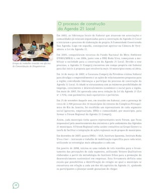 28
O processo de construção
da Agenda 21 Local
Em 2002, as lideranças locais de Itaboraí que atuavam em associações e
comunidades já estavam organizadas para a construção da Agenda 21 Local
e iniciaram o processo de elaboração do projeto A Comunidade Construindo
Sua Agenda. Logo em seguida, conseguiram aprovar na Câmara de Vere-
adores a Lei da Agenda 21.
Em 2005, conquistaram recursos do Fundo Nacional do Meio Ambiente
(FNMA/MMA) e, em 2006, junto com a ONG Roda Viva, começaram a mo-
bilizar a sociedade para a construção da Agenda 21 Local. Devido a esse
processo, a Agenda 21 Comperj encontrou um campo propício em Itaboraí
para dar início à proposta que envolveria mais 14 municípios numa só ideia.
Em 14 de março de 2007, a Caravana Comperj da Petrobras visitou Itaboraí
para divulgar o empreendimento e as ações de relacionamento propostas para
a região, convidando lideranças a participar do processo de construção da
Agenda 21 Local. A cidade se entusiasmou com as inúmeras possibilidades de
emprego, crescimento e desenvolvimento econômico e social para a região.
Em maio de 2007, foi aprovada uma nova redação da Lei da Agenda 21 (Lei
nº 1.725), com parâmetros mais equitativos e paritários.
Em 25 de setembro daquele ano, em reunião em Itaboraí, com a presença de
cerca de 2.700 pessoas dos 14 municípios do entorno do Complexo Petroquí-
mico do Rio de Janeiro, foi escolhido um representante de cada segmento
social (governo, empresariado, ONGs e comunidade), por município, para
formar o Fórum Regional da Agenda 21 Comperj.
Assim, cada município tinha quatro representantes neste Fórum, que ficou
responsável pelo monitoramento dos encontros e pelo andamento das Agendas
21 municipais. O Fórum Regional tinha caráter consultivo ao Grupo Gestor e a
tarefa de facilitar a integração de ações regionais ou de grupos de municípios.
Em dezembro de 2007, quatro ONGs – ASA, Instituto Ipanema, Instituto Roda
Viva e Iser – iniciaram o trabalho de mobilização específica para cada setor,
utilizando as estratégias mais adequadas a cada um.
Em janeiro de 2008, iniciou-se uma rodada de três reuniões para o levan-
tamento das percepções de cada segmento, utilizando Vetores Qualitativos
elaborados a partir da metodologia do Instituto Ethos para a promoção do
desenvolvimento sustentável em empresas. Esta ferramenta definiu uma
escala que possibilitou a identificação do estágio no qual o município se
encontrava em relação a cada um dos 40 capítulos da Agenda 21, ajudando
os participantes a planejar aonde gostariam de chegar.
Grupo de trabalho reunido em oficina
de Consolidação de Diagnósticos
 