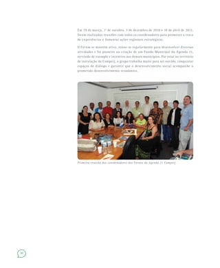 30
Em 19 de março, 1o
de outubro, 3 de dezembro de 2010 e 18 de abril de 2011,
foram realizadas reuniões com todos os coordenadores para promover a troca
de experiências e fomentar ações regionais estratégicas.
O Fórum se mantém ativo, reúne-se regularmente para desenvolver diversas
atividades e foi pioneiro na criação de um Fundo Municipal da Agenda 21,
servindo de exemplo e incentivo aos demais municípios. Por estar no território
de instalação do Comperj, o grupo trabalha muito para ser ouvido, conquistar
espaços de diálogo e garantir que o desenvolvimento social acompanhe o
prometido desenvolvimento econômico.
Primeira reunião dos coordenadores dos Fóruns da Agenda 21 Comperj
 