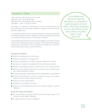 35
Vocação e Visão
“Uma visão sem ação não passa de um sonho.
Ação sem visão é só um passatempo.
Mas uma visão com ação pode mudar o mundo.”
(Joel Baker – vídeo: A Visão do Futuro)
A vocação é o conjunto de competências, recursos e produtividade local
de um município em todos áreas: econômica, ambiental, artística-cultural,
turística, educacional.
A visão de futuro define o que se espera do município no futuro, inspirando e
motivando as pessoas a fazer as melhores escolhas nos momentos de decisão
e a enfrentar com perseverança a espera pelos resultados.
Os participantes do processo de construção da Agenda 21 de Itaboraí fizeram
uma série de reuniões para construir a vocação e visão de futurodo município.
Um primeiro resultado foi revisto na Oficina Local, sendo que o município
ainda trabalha para chegar à versão definitiva.
Vocação de Itaboraí
Histórico de agropecuária e citricultura;
Histórico em pescado e caranguejo Uca;
Histórico de produção de cerâmica artesanal, industrial e artística;
Existência de comércio e de grande oferta de profissionais liberais;
Histórico de produção de plantas ornamentais de corte e flores tropicais;
Referência em produção expressiva de artesanato a partir de fibras vege-
tais, como da bananeira e taboa;
Existência do Parque Paleontológico de São José (geológico e arqueológico);
Histórico de produção de curtume de pequenos animais e de animais
exóticos, como rã, coelho, tilápia e avestruz;
Histórico de sítios arqueológicos;
Existência de patrimônios culturais;
Histórico de personalidades históricas, na literatura, política e esportes
olímpicos.
Visão de Futuro de Itaboraí
Ser um município que ofereça infraestrutura básica (água, esgoto e tra-
tamento de lixo), saúde e habitação;
Ter água potável em todas as residências;
“A sociedade está
carente de caminhos
alternativos, e a Agenda 21
pode alavancar um futuro
melhor. Precisamos ultrapassar
os muros da sala de reunião
para colocar em prática
todo o nosso
potencial!”
 