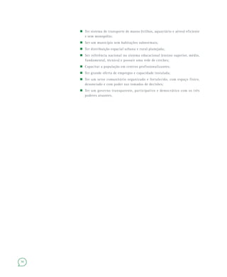 36
Ter sistema de transporte de massa (trilhos, aquaviário e aéreo) eficiente
e sem monopólio;
Ser um município sem habitações subnormais;
Ter distribuição espacial urbana e rural planejada;
Ser referência nacional no sistema educacional (ensino superior, médio,
fundamental, técnico) e possuir uma rede de creches;
Capacitar a população em centros profissionalizantes;
Ter grande oferta de empregos e capacidade instalada;
Ter um setor comunitário organizado e fortalecido, com espaço físico,
desonerado e com poder nas tomadas de decisões;
Ter um governo transparente, participativo e democrático com os três
poderes atuantes.
 