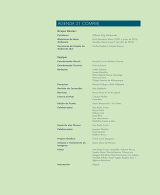 4
AGENDA 21 COMPERJ
Grupo Gestor:
Petrobras Gilberto Puig Maldonado
Ministério do Meio
Ambiente
Karla Monteiro Matos (2007 a junho de 2010)
Geraldo Abreu (a partir de julho de 2010)
Secretaria de Estado do
Ambiente (RJ)
Carlos Frederico Castelo Branco
Equipe:
Coordenação Geral: Ricardo Frosini de Barros Ferraz
Coordenação Técnica: Patricia Kranz
Redação: Arilda Teixeira
Janete Abrahão
Kátia Valéria Pereira Gonzaga
Patricia Kranz
Thiago Ferreira de Albuquerque
Pesquisa: Mônica Deluqui e Ruth Saldanha
Revisão de Conteúdo: Ruth Saldanha
Revisão: Bruno Piotto e Fani Knoploch
Leitura Crítica: Cláudia Pfeiffer
Liane Reis
Edição de Texto: Vania Mezzonato / Via Texto
Colaboração: Ana Paula Costa
Bruno Piotto
Hebert Lima
Liane Reis
Luiz Nascimento
Nathália Araújo e Silva
Fomento dos Fóruns: Ana Paula Costa
Colaboração: Leandro Quintão
Paulo Brahim
Roberto Rocco
Projeto Gráfico: Grevy Conti Designers
Seleção e Tratamento de
Imagens:
Maria Clara de Moraes
Fotos: Ana Paula Costa, Liane Reis, Roberto Rocco,
Sandro Giron, Priscila Marins / Banco de
Imagens Petrobras: Beto Paes Leme, Cris Isidoro,
Geraldo Falcão, Ismar Ingber, Rogério Reis /
Agência Petrobras
Impressão: Stilgraf
 