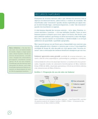 40
RECURSOS NATURAIS
Chamamos de recursos naturais tudo o que obtemos da natureza com os
objetivos de desenvolvimento, sobrevivência e conforto da sociedade. São
classificados como “renováveis” quando, mesmo explorados por algum tem-
po em determinado lugar, continuam disponíveis, e como “não renováveis”
quando inevitavelmente se esgotam.
A vida humana depende dos recursos naturais – terra, água, florestas, re-
cursos marinhos e costeiros – e de suas múltiplas funções. Tanto os seres
humanos quanto os demais seres vivos, agora e no futuro, têm direito a um
meio ambiente saudável, que forneça os meios necessários a uma vida digna.
Para isto, é preciso manter os ecossistemas, a biodiversidade e os serviços
ambientais em quantidade e qualidade apropriadas.
Não é possível pensar em um futuro para a humanidade sem construir uma
relação adequada entre o homem e a natureza que o cerca. E essa magnífica
variedade de formas de vida não pode ser vista apenas como “recursos na-
turais”, sem a valorização dos inúmeros benefícios intangíveis que nos traz.
Itaboraí apresenta uma grande variedade de recursos minerais e na-
turais, além de sítios arqueológicos, paleontológicos, geológicos e científicos.
A diversidade de relevos do município favorece a existência de áreas preser-
vadas. Segundo estudos do Laboratório Interdisciplinar de Meio Ambiente
(Lima–UFRJ) de 2008, o município apresentava 11% de seu território cobertos
com remanescentes de Mata Atlântica.
Gráfico 1: Proporção do uso do solo em Itaboraí
Fonte: Laboratório Interdisciplinar de Meio Ambiente – Lima/Coppe/UFRJ, com base
em geoprocessamento de imagens Landsat e CBERS e Probio – Levantamento dos
remanescentes de Mata Atlântica (2008).
0,47ha
11%
3,05ha
72%
0,71ha
16,8%
0,01ha
0,2%
Área antropizada
Cobertura vegetal
Outros*
Área urbana
Mata Atlântica –Mata Atlântica – Um dos bio-
mas mais ricos em biodiversidade
do mundo, chegou a ocupar quase
todo o litoral brasileiro. Devido ao
intenso desmatamento, iniciado
com a chegada dos colonizadores
portugueses, atualmente restam
apenas 7% de sua área original.
Considerada uma das florestas mais
ameaçadas do planeta, nela estão
localizados mananciais hídricos es-
senciais ao abastecimento de cerca
de 70% da população brasileira.
 